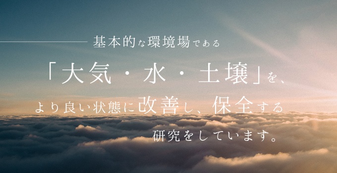 基本的な環境場である「大気・水・土壌」をより良い状態に改善し保全する研究をしています。