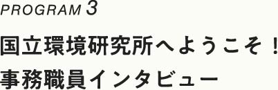 PROGRAM3 国立環境研究所へようこそ！ 事務職員インタビュー へ移動します