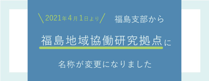 2021年4月1日より、福島支部から福島地域協働研究拠点に名称が変更になりました