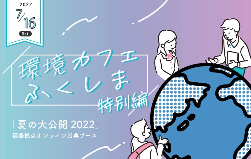 「夏の大公開2022」福島拠点オンライン出展ブース環境カフェふくしま～特別編～【終了しました】サムネイル