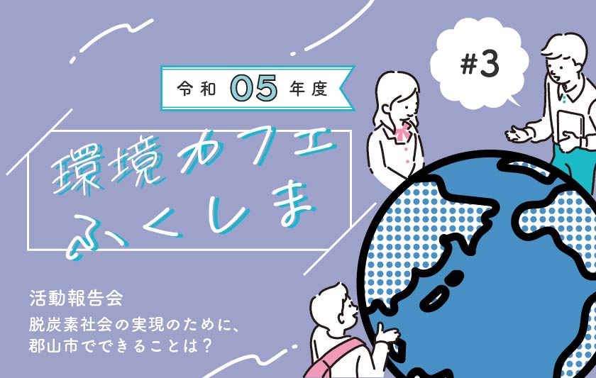 脱炭素社会の実現のために、郡山市でできることは？［令和5年度環境カフェふくしま活動報告会開催レポート］サムネイル