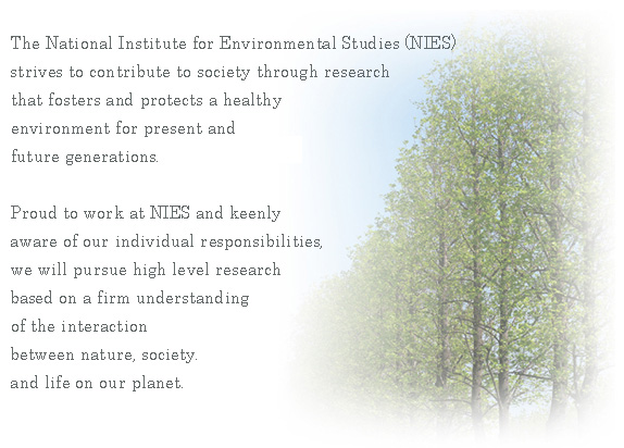 charter:The National Institute for Environmental Studies(NIES)  strives to contribute to society through research  that fosters and protects a healthy  environment for present and  future generations.  Proud to work at NIES and keenly  aware of our individual responsibilities,  we will pursue high level reseach  based on a firm understanding  of the interaction  between nature, society,  and life on our planet.