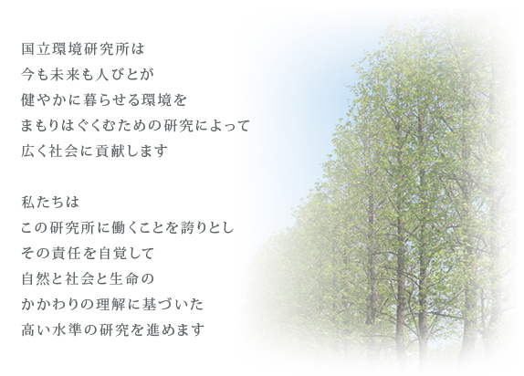 憲章：国立環境研究所は、今も未来も人びとが健やかに暮らせる環境をまもりはぐくむための研究によって、広く社会に貢献します。私たちは、この研究所に働くことを誇りとしその責任を自覚して、自然と社会と生命のかかわりの理解に基づいた高い水準の研究を進めます。 