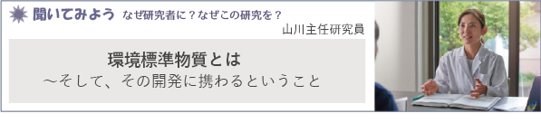 聞いてみよう なぜ研究者に？なぜこの研究を？「環境標準物質とは　～そして、その開発に携わるということ」山川主任研究員