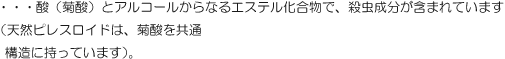 ・・・酸（菊酸）とアルコールからなるエステル化合物で、殺虫成分が含まれています。（天然ピレスロイドは、菊酸を共通構造に持っています）。