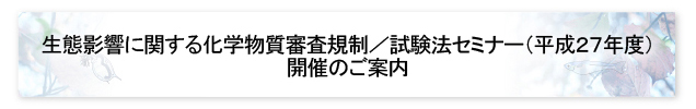 生態影響に関する化学物質審査規制／試験法セミナー（平成27年度）開催のご案内